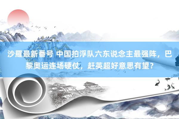 沙羅最新番号 中国拍浮队六东说念主最强阵，巴黎奥运连场硬仗，赶英超好意思有望？