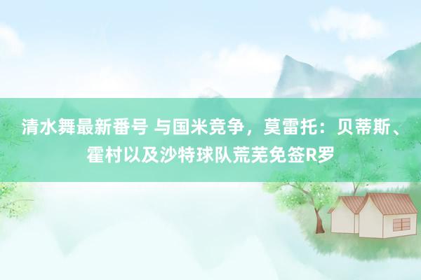 清水舞最新番号 与国米竞争，莫雷托：贝蒂斯、霍村以及沙特球队荒芜免签R罗