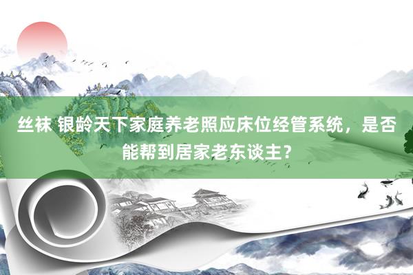 丝袜 银龄天下家庭养老照应床位经管系统，是否能帮到居家老东谈主？