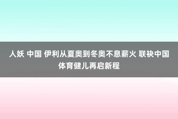 人妖 中国 伊利从夏奥到冬奥不息薪火 联袂中国体育健儿再启新程