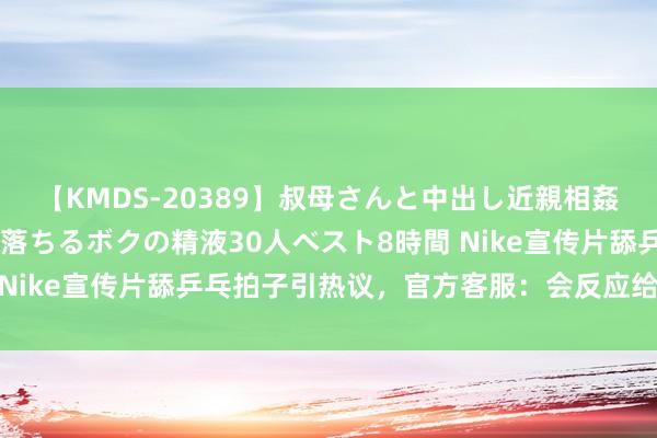 【KMDS-20389】叔母さんと中出し近親相姦 叔母さんの身体を伝い落ちるボクの精液30人ベスト8時間 Nike宣传片舔乒乓拍子引热议，官方客服：会反应给关联部门