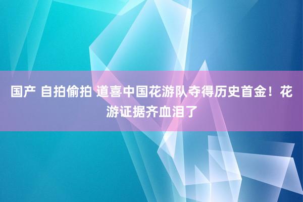 国产 自拍偷拍 道喜中国花游队夺得历史首金！花游证据齐血泪了