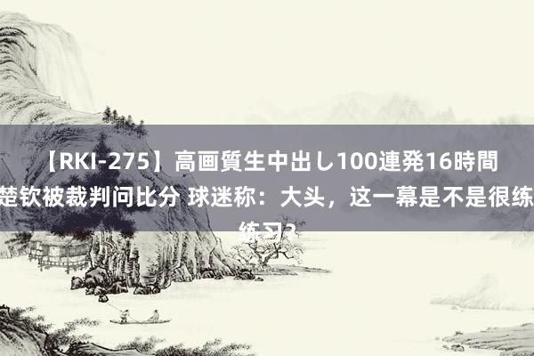 【RKI-275】高画質生中出し100連発16時間 王楚钦被裁判问比分 球迷称：大头，这一幕是不是很练习？