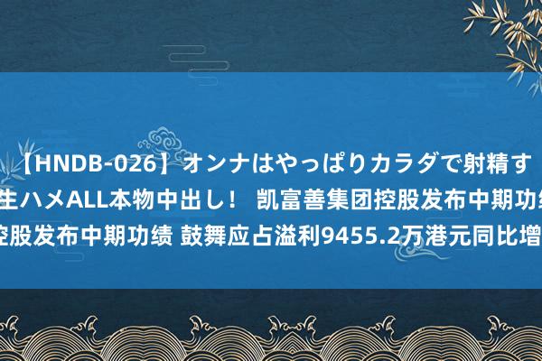 【HNDB-026】オンナはやっぱりカラダで射精する 厳選美巨乳ボディに生ハメALL本物中出し！ 凯富善集团控股发布中期功绩 鼓舞应占溢利9455.2万港元同比增多58.85%