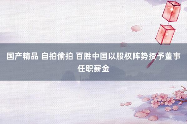 国产精品 自拍偷拍 百胜中国以股权阵势授予董事任职薪金