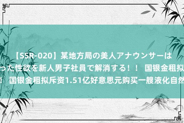 【SSR-020】某地方局の美人アナウンサーは忙し過ぎて溜まりまくった性欲を新人男子社員で解消する！！ 国银金租拟斥资1.51亿好意思元购买一艘液化自然运谈输船