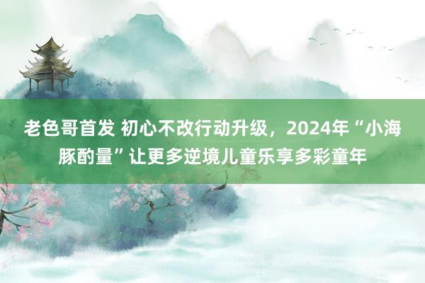 老色哥首发 初心不改行动升级，2024年“小海豚酌量”让更多逆境儿童乐享多彩童年