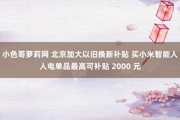 小色哥萝莉网 北京加大以旧换新补贴 买小米智能人人电单品最高可补贴 2000 元