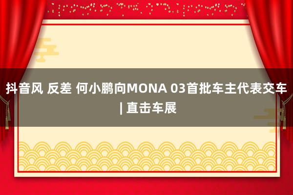 抖音风 反差 何小鹏向MONA 03首批车主代表交车 | 直击车展