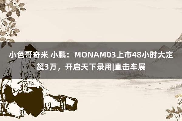 小色哥奇米 小鹏：MONAM03上市48小时大定超3万，开启天下录用|直击车展