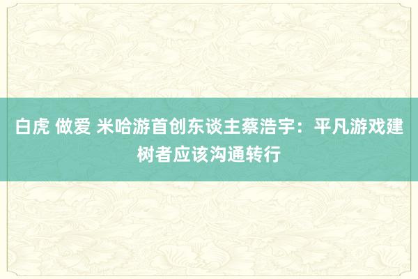 白虎 做爱 米哈游首创东谈主蔡浩宇：平凡游戏建树者应该沟通转行