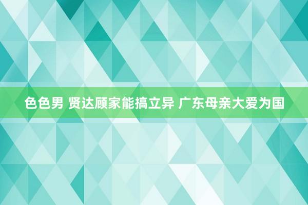 色色男 贤达顾家能搞立异 广东母亲大爱为国