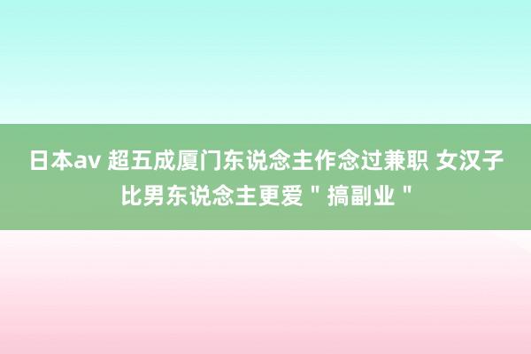 日本av 超五成厦门东说念主作念过兼职 女汉子比男东说念主更爱＂搞副业＂