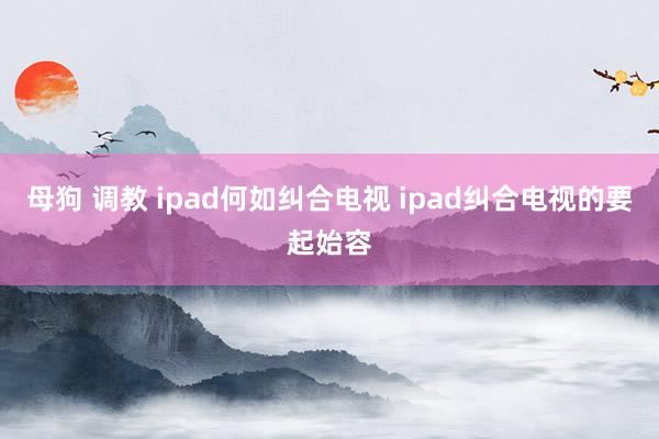 母狗 调教 ipad何如纠合电视 ipad纠合电视的要起始容