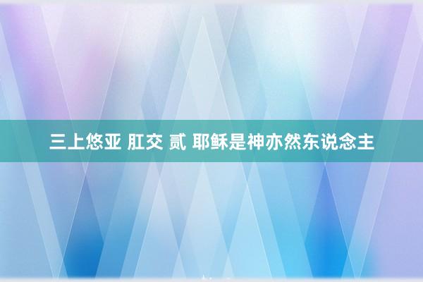 三上悠亚 肛交 贰 耶稣是神亦然东说念主