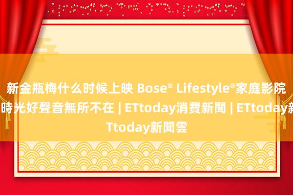 新金瓶梅什么时候上映 Bose® Lifestyle®家庭影院  任何時光好聲音無所不在 | ETtoday消費新聞 | ETtoday新聞雲