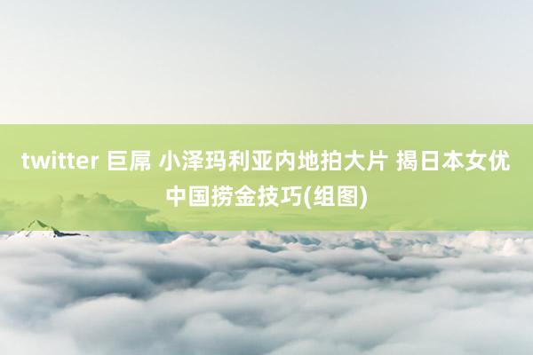 twitter 巨屌 小泽玛利亚内地拍大片 揭日本女优中国捞金技巧(组图)