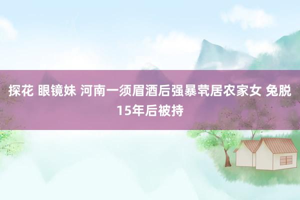 探花 眼镜妹 河南一须眉酒后强暴茕居农家女 兔脱15年后被持