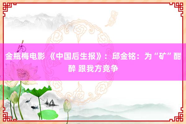 金瓶梅电影 《中国后生报》：邱金铭：为“矿”酣醉 跟我方竞争