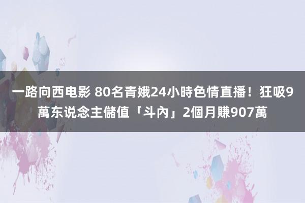 一路向西电影 80名青娥24小時色情直播！狂吸9萬东说念主儲值「斗內」　2個月賺907萬