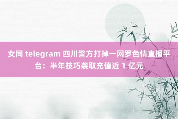 女同 telegram 四川警方打掉一网罗色情直播平台：半年技巧袭取充值近 1 亿元