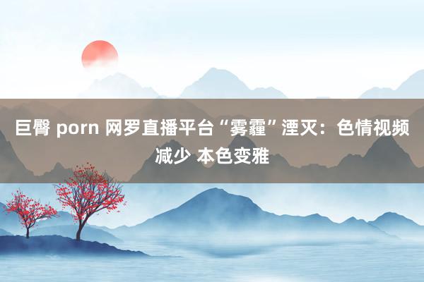 巨臀 porn 网罗直播平台“雾霾”湮灭：色情视频减少 本色变雅