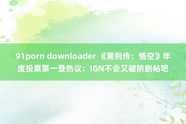 91porn downloader 《黑别传：悟空》年度投票第一登热议：IGN不会又破防删帖吧