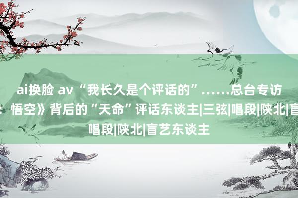 ai换脸 av “我长久是个评话的”……总台专访《黑听说：悟空》背后的“天命”评话东谈主|三弦|唱段|陕北|盲艺东谈主