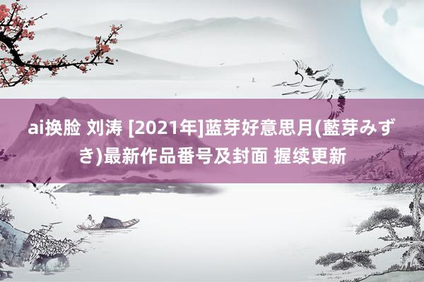 ai换脸 刘涛 [2021年]蓝芽好意思月(藍芽みずき)最新作品番号及封面 握续更新