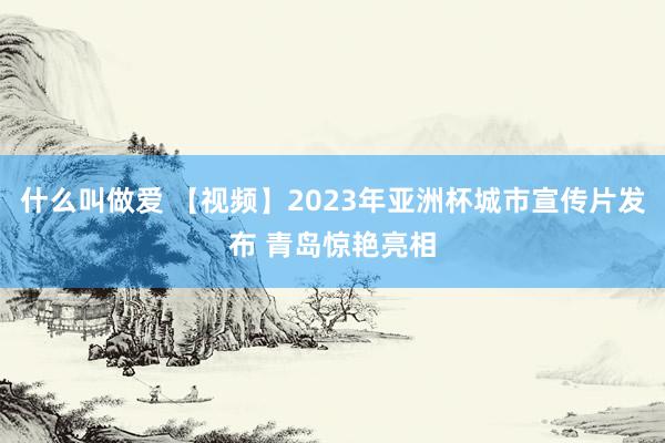 什么叫做爱 【视频】2023年亚洲杯城市宣传片发布 青岛惊艳亮相