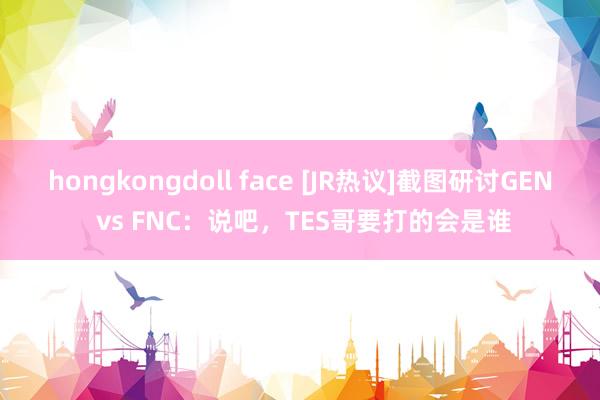 hongkongdoll face [JR热议]截图研讨GEN vs FNC：说吧，TES哥要打的会是谁