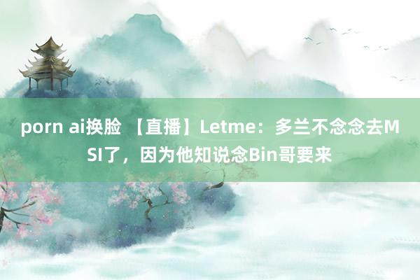 porn ai换脸 【直播】Letme：多兰不念念去MSI了，因为他知说念Bin哥要来