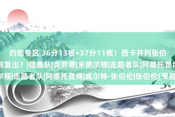 约炮专区 36分13板+37分11板！西卡并列张伯伦创记录，字母哥要提前复出？|雄鹿队|克劳德|米德尔顿|走路者队|阿德托昆博|威尔特·张伯伦|张伯伦(荣昌)