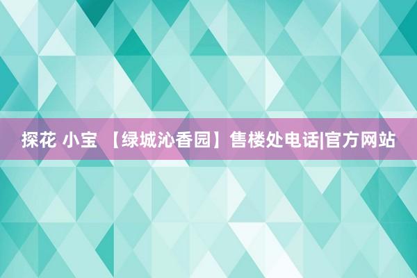 探花 小宝 【绿城沁香园】售楼处电话|官方网站