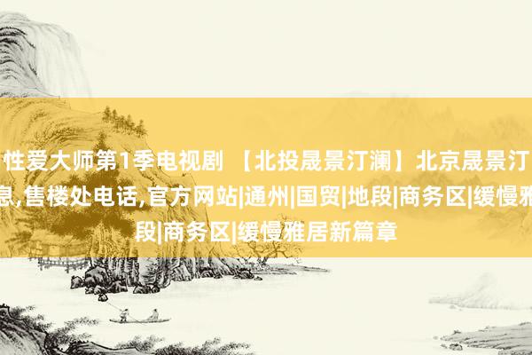 性爱大师第1季电视剧 【北投晟景汀澜】北京晟景汀澜基本信息，售楼处电话，官方网站|通州|国贸|地段|商务区|缓慢雅居新篇章