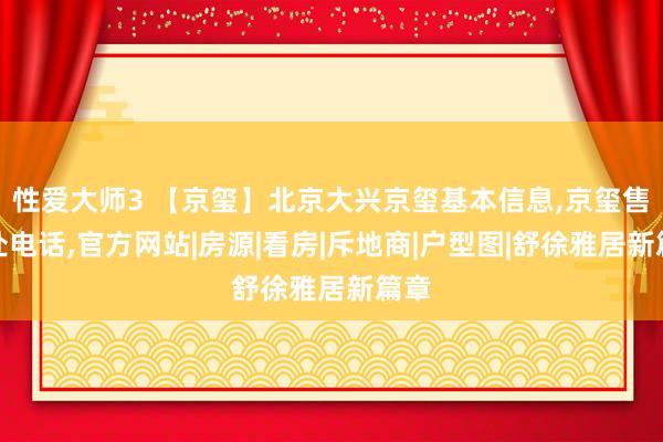 性爱大师3 【京玺】北京大兴京玺基本信息，京玺售楼处电话，官方网站|房源|看房|斥地商|户型图|舒徐雅居新篇章